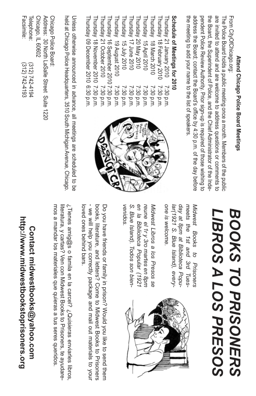 FromGioichaong BOOKS TO PRISONERS LIBROS A LOS PRESOS  Midwest Books to Prisoners 3rd Tues-  by 430 p.m. of he day before  the meeting o add your name to the st of speakers.  ‘Schedule of Meetings for 2010  one s welcome.  Thursday Thursday Thursday 15 Apri 2010 Thursday 20 May 20  Midwest Libros a los Presos se  teca Popular (1921  Thursday 17 June 2010 nd). Todos son bien- Thursday Thursday Thursday Thorsday Do you have friends or family in prison? Would you like to send them Thursday books, literature, and letters? Come 1o Miduwest Books 1o Prisoners.  - we will help you correctly package and mail out materials to your  Thursday 09 Decen loved ones behind bars.  Unless athenwise announced in advanc, all mestings are scheduled to be  heldat Chicago Pt Headauarters 3510 St Michigan Avence, ¢ Tienes amig@s o famila en la carcel? ;Quisieras enviarles lbros,  literatura, y cartas? Ven con Midwest Books 1o Prisoners, te ayudare- mos a mandar los materiales que quieras a tus seres queridos.  Chicago Polce Board: Address: 30 North LaSalle Street Suile 1220  Chicago, IL 60602  Telephone: Facsimie:  7424194 Contact 424198 http:/fwww.  iwestbooks@yahoo.com westbookstoprisoners.org  